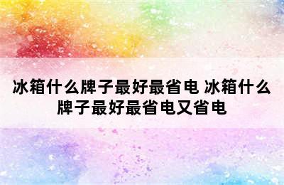 冰箱什么牌子最好最省电 冰箱什么牌子最好最省电又省电